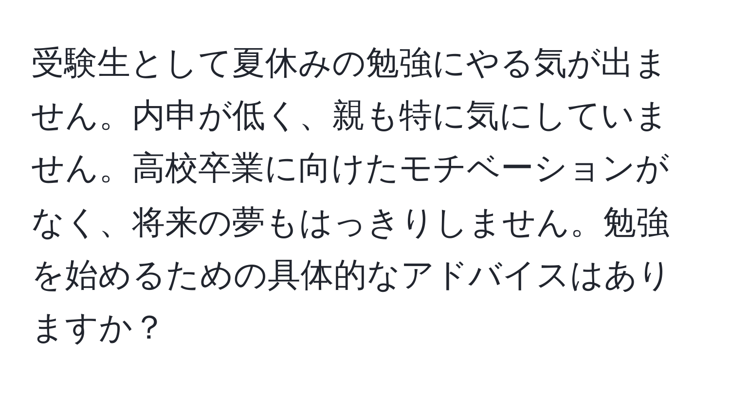 受験生として夏休みの勉強にやる気が出ません。内申が低く、親も特に気にしていません。高校卒業に向けたモチベーションがなく、将来の夢もはっきりしません。勉強を始めるための具体的なアドバイスはありますか？