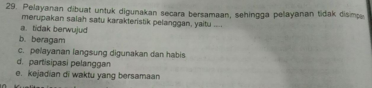 Pelayanan dibuat untuk digunakan secara bersamaan, sehingga pelayanan tidak disimpan
merupakan salah satu karakteristik pelanggan, yaitu ....
a. tidak berwujud
b. beragam
c. pelayanan langsung digunakan dan habis
d. partisipasi pelanggan
e. kejadian di waktu yang bersamaan