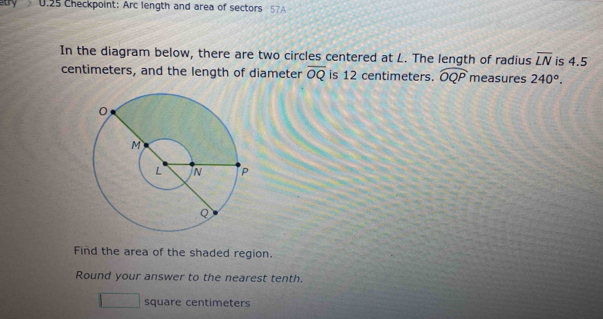 atry U.25 Checkpoint: Arc length and area of sectors 57A 
In the diagram below, there are two circles centered at L. The length of radius overline LN is 4.5
centimeters, and the length of diameter overline OQ is 12 centimeters. widehat OQP measures 240°. 
Find the area of the shaded region. 
Round your answer to the nearest tenth.
square centimeters