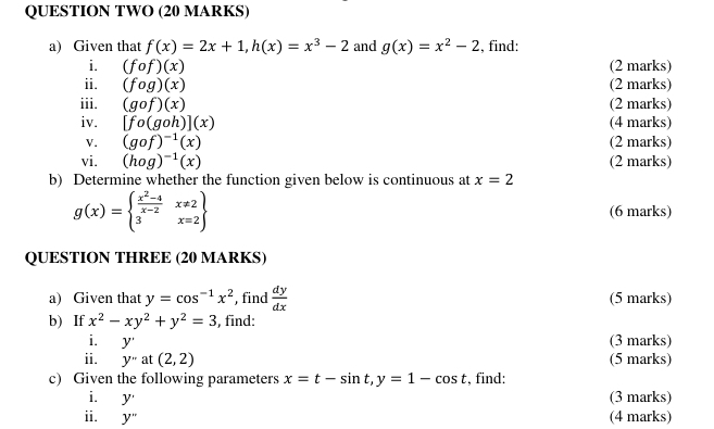 QUESTION TWO (20 MARKS) 
a) Given that f(x)=2x+1, h(x)=x^3-2 and g(x)=x^2-2 , find: 
i. (fcirc f)(x) (2 marks) 
ii. (fog)(x) (2 marks) 
iii. (gcirc f)(x) (2 marks) 
iv. [fo(goh)](x) (4 marks) 
V. (gof)^-1(x) (2 marks) 
vi. (hog)^-1(x) (2 marks) 
b) Determine whether the function given below is continuous at x=2
g(x)=beginarrayl  (x^2-4)/x-2 x!= 2 3x=2endarray (6 marks) 
QUESTION THREE (20 MARKS) 
a) Given that y=cos^(-1)x^2 , find  dy/dx  (5 marks) 
b) If x^2-xy^2+y^2=3 , find: 
i. y (3 marks) 
ii. y''at(2,2) (5 marks) 
c) Given the following parameters x=t-sin t, y=1-cos t , find: 
i. y' (3 marks) 
ii. y" (4 marks)