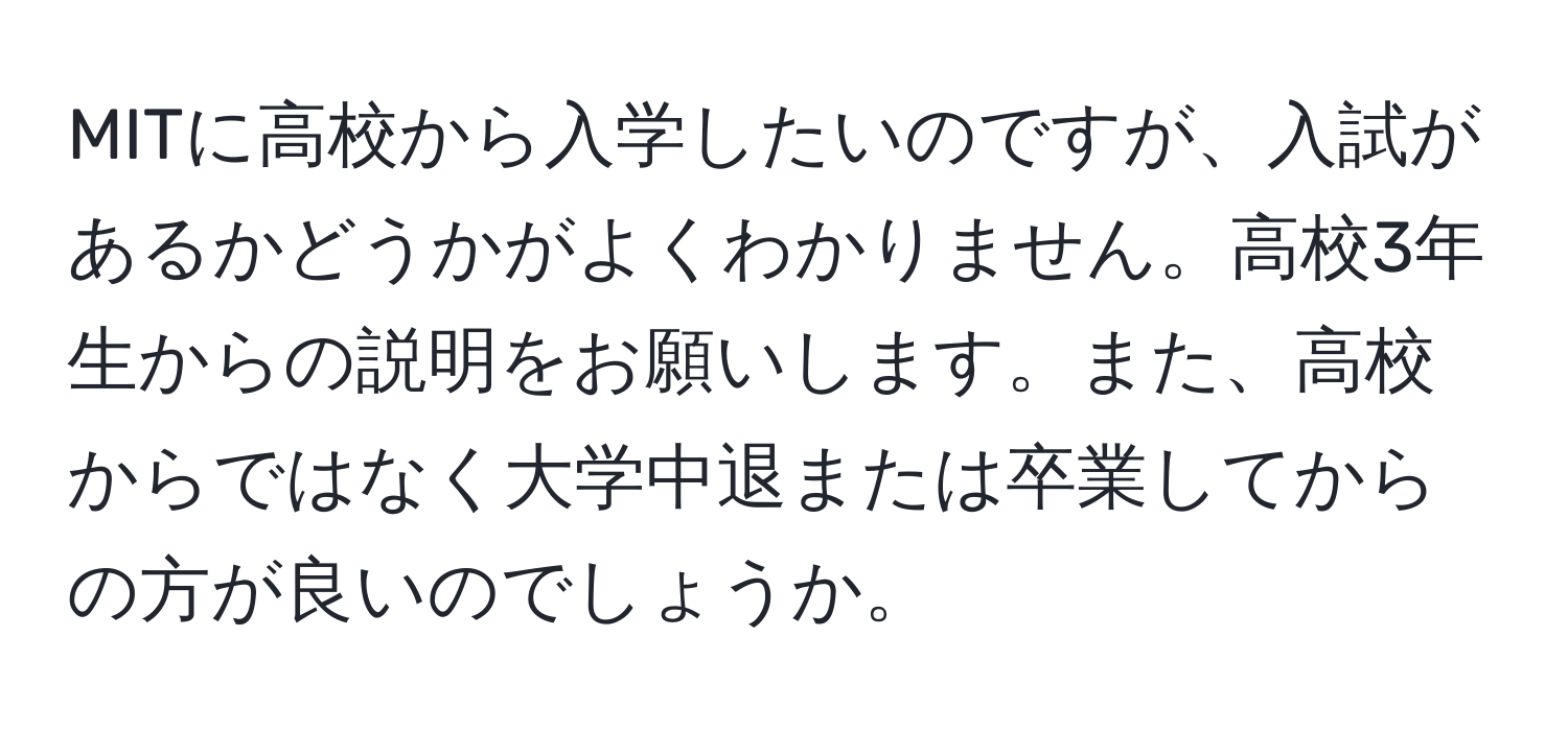 MITに高校から入学したいのですが、入試があるかどうかがよくわかりません。高校3年生からの説明をお願いします。また、高校からではなく大学中退または卒業してからの方が良いのでしょうか。