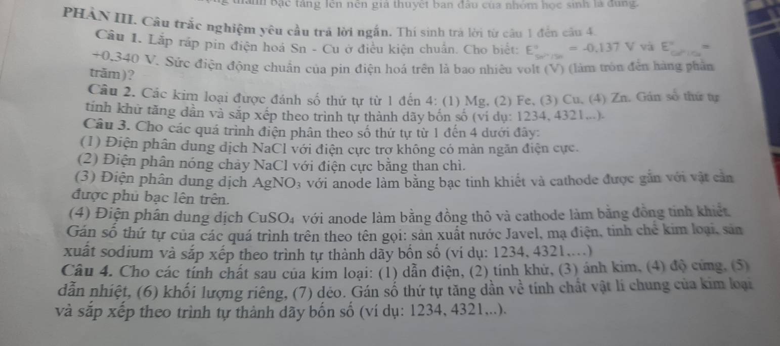 anh bạc tang lên nen gia thuyết ban đầu của nhóm học sinh là dùng.
PHẢN III. Câu trắc nghiệm yêu cầu trả lời ngắn. Thí sinh trả lời từ câu 1 đến cầu 4.
Câu 1. Lắp ráp pin điện hoá Sn - Cu ở điều kiện chuẩn. Cho biết: E_(sw)°^circ =-0.137V và E=
+0.340 V. Sức điện động chuẩn của pin điện hoá trên là bao nhiêu volt (V) (làm tròn đến hàng phần
trăm)?
Cầu 2. Các kim loại được đánh số thứ tự từ 1 đến 4: (1) Mg. (2) Fe, (3) Cu, (4) Zn. Gán số thứ tự
tính khứ tăng dần và sắp xếp theo trình tự thành dãy bốn số (ví dụ: 1234, 4321...).
Câu 3. Cho các quá trình điện phân theo số thứ tự từ 1 đến 4 dưới đây:
(1) Điện phân dung dịch NaCl với điện cực trơ không có mản ngăn điện cực.
(2) Điện phân nóng chảy NaCl với điện cực bằng than chì.
(3) Điện phân dung dịch AgNO₃ với anode làm bằng bạc tinh khiết và cathode được gắn với vật cần
được phủ bạc lên trên.
(4) Điện phân dung dịch CuSO₄ với anode làm bằng đồng thô và cathode làm bằng đồng tinh khiết
Gán số thứ tự của các quá trình trên theo tên gọi: sản xuất nước Javel, mạ điện, tinh chế kim loại, sản
xuất sodium và sắp xếp theo trình tự thành dãy bốn số (ví dụ: 1234, 4321....)
Câu 4. Cho các tính chất sau của kim loại: (1) dẫn điện, (2) tính khử, (3) ánh kim, (4) độ cứng, (5)
dẫn nhiệt, (6) khối lượng riêng, (7) dẻo. Gán số thứ tự tăng dần về tính chất vật lí chung của kim loại
và sắp xếp theo trình tự thành dãy bốn số (ví dụ: 1234, 4321,..).