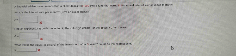 A financial adviser recommends that a client deposit $1,500 into a fund that earns 8.5% annual interest compounded monthly. 
What is the interest rate per month? (Give an exact answer.)
r=□ _x
Find an exponential growth model for A, the value (in dollars) of the account after t years.
A=□ _* 
What will be the value (in dollars) of the investment after 3 years? Round to the nearest cent.
□ *