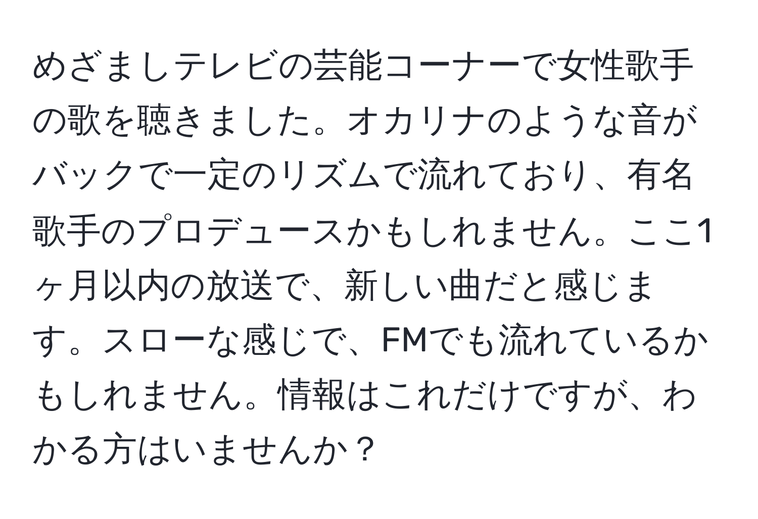 めざましテレビの芸能コーナーで女性歌手の歌を聴きました。オカリナのような音がバックで一定のリズムで流れており、有名歌手のプロデュースかもしれません。ここ1ヶ月以内の放送で、新しい曲だと感じます。スローな感じで、FMでも流れているかもしれません。情報はこれだけですが、わかる方はいませんか？