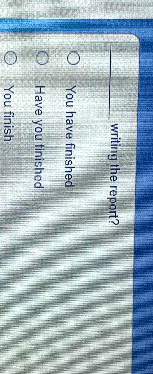 writing the report?
You have finished
Have you finished
You finish