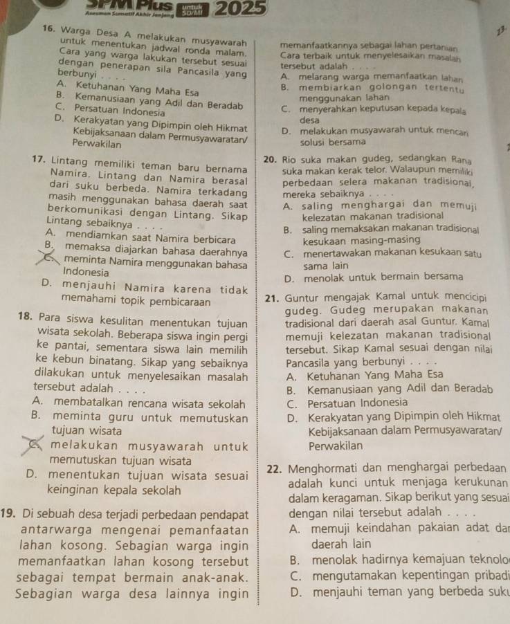 PMPlus
Asesman Sumatiř Akhir Jenjang 2025
1
16. Warga Desa A melakukan musyawarah memanfaatkannya sebagai lahan pertanian
untuk menentukan jadwal ronda malam. Cara terbaik untuk menyelesaikan masalah
Cara yang warga lakukan tersebut sesuai tersebut adalah
dengan penerapan sila Pancasila yang A. melarang warga memanfaatkan lahan
berbunyi .
B. membiarkan golongan tertentu
A. Ketuhanan Yang Maha Esa
menggunakan lahan
B. Kemanusiaan yang Adil dan Beradab C. menyerahkan keputusan kepada kepala
C. Persatuan Indonesia
desa
D. Kerakyatan yang Dipimpin oleh Hikmat D. melakukan musyawarah untuk mencar
Kebijaksanaan dalam Permusyawaratan/ solusi bersama
Perwakilan
20. Rio suka makan gudeg, sedangkan Rana
17. Lintang memiliki teman baru bernama suka makan kerak telor. Walaupun memiliki
Namira, Lintang dan Namira berasal perbedaan selera makanan tradisional,
dari suku berbeda. Namira terkadang mereka sebaiknya .
masih menggunakan bahasa daerah saat A. saling menghargai dan memuji
berkomunikasi dengan Lintang. Sikap kelezatan makanan tradisional
Lintang sebaiknya . . . .
B. saling memaksakan makanan tradisional
A. mendiamkan saat Namira berbicara kesukaan masing-masing
B. memaksa diajarkan bahasa daerahnya C. menertawakan makanan kesukaan saty
meminta Namira menggunakan bahasa sama lain
Indonesia
D. menjauhi Namira karena tidak D. menolak untuk bermain bersama
memahami topik pembicaraan 21. Guntur mengajak Kamal untuk mencicipi
gudeg. Gudeg merupakan makanan
18. Para siswa kesulitan menentukan tujuan tradisional dari daerah asal Guntur. Kamal
wisata sekolah. Beberapa siswa ingin pergi memuji kelezatan makanan tradisional
ke pantai, sementara siswa lain memilih tersebut. Sikap Kamal sesuai dengan nilai
ke kebun binatang. Sikap yang sebaiknya Pancasila yang berbunyi . . . .
dilakukan untuk menyelesaikan masalah A. Ketuhanan Yang Maha Esa
tersebut adalah . . . .
B. Kemanusiaan yang Adil dan Beradab
A. membatalkan rencana wisata sekolah C. Persatuan Indonesia
B. meminta guru untuk memutuskan D. Kerakyatan yang Dipimpin oleh Hikmat
tujuan wisata Kebijaksanaan dalam Permusyawaratan/
C melakukan musyawarah untuk Perwakilan
memutuskan tujuan wisata
D. menentukan tujuan wisata sesuai 22. Menghormati dan menghargai perbedaan
keinginan kepala sekolah adalah kunci untuk menjaga kerukunan
dalam keragaman. Sikap berikut yang sesuai
19. Di sebuah desa terjadi perbedaan pendapat dengan nilai tersebut adalah . . . .
antarwarga mengenai pemanfaatan A. memuji keindahan pakaian adat dar
lahan kosong. Sebagian warga ingin daerah lain
memanfaatkan lahan kosong tersebut B. menolak hadirnya kemajuan teknolo
sebagai tempat bermain anak-anak. C. mengutamakan kepentingan pribadi
Sebagian warga desa lainnya ingin D. menjauhi teman yang berbeda suk