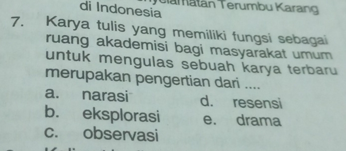 Telamatan Terumbu Karang
di Indonesia
7. Karya tulis yang memiliki fungsi sebagai
ruang akademisi bagi masyarakat umum 
untuk mengulas sebuah karya terbaru
merupakan pengertian dari ....
a. narasi d. resensi
b. eksplorasi e. drama
c. observasi