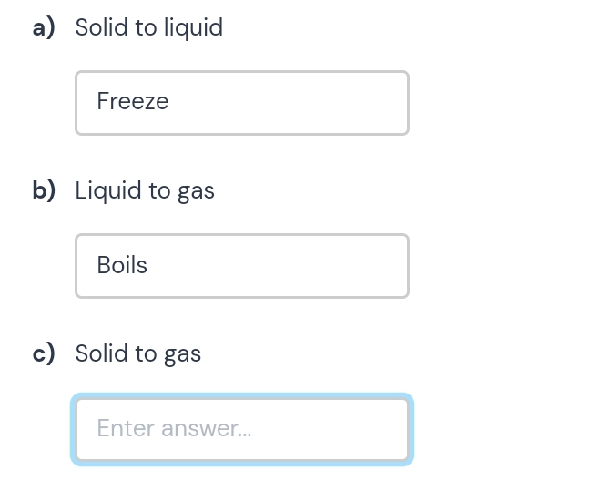 a Solid to liquid 
Freeze 
b) Liquid to gas 
Boils 
c) Solid to gas 
Enter answer...