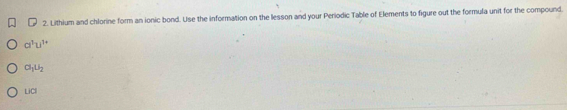 Lithium and chlorine form an ionic bond. Use the information on the lesson and your Periodic Table of Elements to figure out the formula unit for the compound.
cl^(1-)Li^(1+)
Cl_1U_2
LiCl