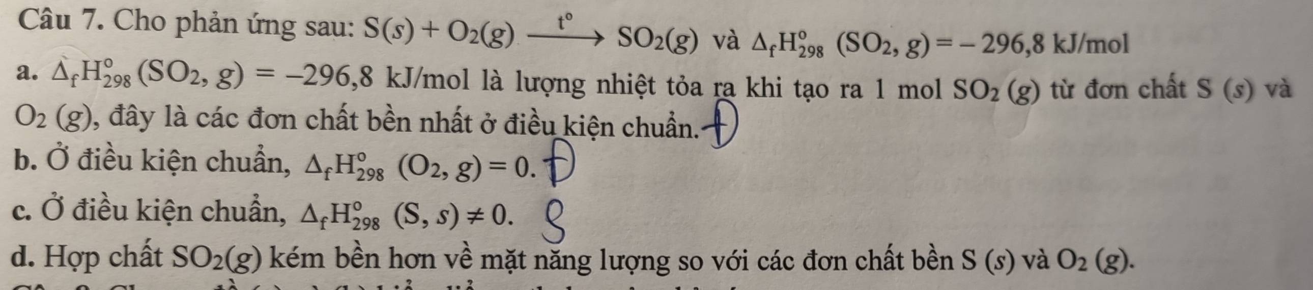 Cho phản ứng sau: S(s)+O_2(g)xrightarrow t°SO_2(g) và △ _fH_(298)°(SO_2,g)=-296, 8kJ/mol
a. △ _fH_(298)°(SO_2,g)=-296,8 k. U/mol là lượng nhiệt tỏa ra khi tạo ra 1 mol SO_2(g) từ đơn chất S(s) và
O_2(g) 0, đây là các đơn chất bền nhất ở điều kiện chuẩn.
b. Ở điều kiện chuẩn, △ _fH_(298)°(O_2,g)=0.
c. Ở điều kiện chuẩn, △ _fH_(298)°(S,s)!= 0.
d. Hợp chất SO_2(g) kém bền hơn về mặt năng lượng so với các đơn chất bền S(s) và O_2(g).