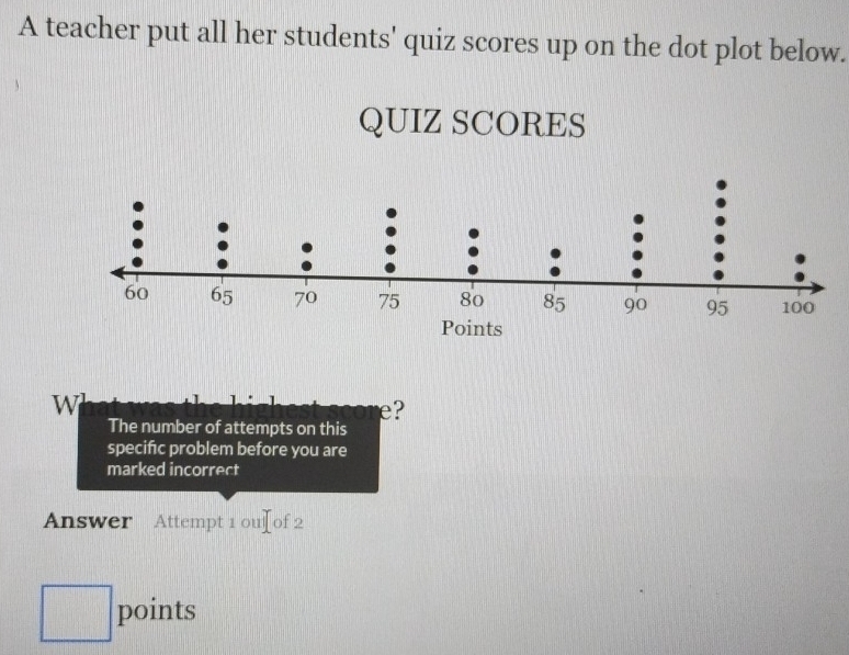 A teacher put all her students' quiz scores up on the dot plot below. 
QUIZ SCORES 
W 
e? 
The number of attempts on this 
specifc problem before you are 
marked incorrect 
Answer Attempt 1ou]of2 
□ points