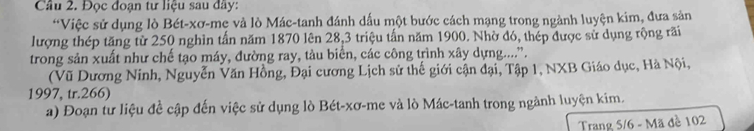 Đọc đoạn tư liệu sau đây: 
*Việc sử dụng lò Bét-xơ-mẹ và lò Mác-tanh đánh dấu một bước cách mạng trong ngành luyện kim, đưa sản 
lượng thép tăng từ 250 nghìn tấn năm 1870 lên 28, 3 triệu tấn năm 1900. Nhờ đó, thép được sử dụng rộng rãi 
trong sản xuất như chế tạo máy, đường ray, tàu biển, các công trình xây dựng...... 
(Vũ Dương Ninh, Nguyễn Văn Hồng, Đại cương Lịch sử thế giới cận đại, Tập 1, NXB Giáo dục, Hà Nội, 
1997, tr. 266) 
a) Đoạn tư liệu đề cập đến việc sử dụng lò Bét-xơ-me và lò Mác-tanh trong ngành luyện kim. 
Trang 5/6 - Mã đề 102