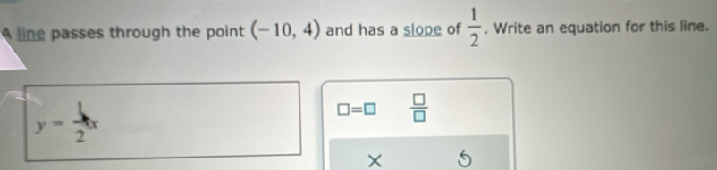 A line passes through the point (-10,4) and has a slope of  1/2 . Write an equation for this line.
y= 1/2 x
□ =□  □ /□  
X