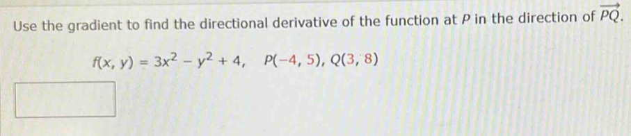 Use the gradient to find the directional derivative of the function at P in the direction of vector PQ.
f(x,y)=3x^2-y^2+4, P(-4,5), Q(3,8)