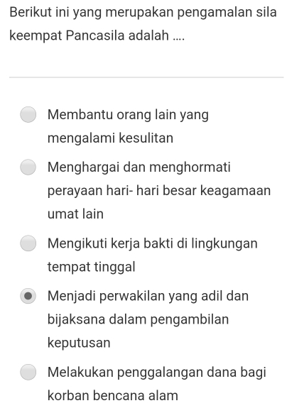 Berikut ini yang merupakan pengamalan sila
keempat Pancasila adalah ....
Membantu orang lain yang
mengalami kesulitan
Menghargai dan menghormati
perayaan hari- hari besar keagamaan
umat lain
Mengikuti kerja bakti di lingkungan
tempat tinggal
Menjadi perwakilan yang adil dan
bijaksana dalam pengambilan
keputusan
Melakukan penggalangan dana bagi
korban bencana alam