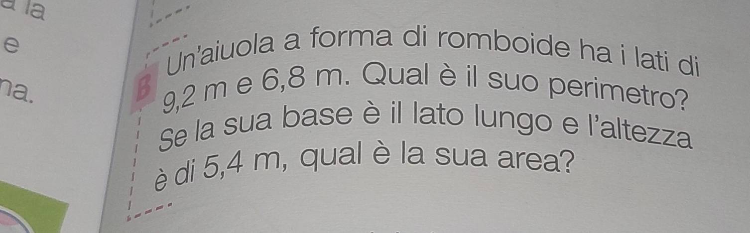 a la 
e 
Un'aiuola a forma di romboide ha i lati di 
na. 
B 9,2 m e 6,8 m. Qual è il suo perimetro? 
Se la sua base è il lato lungo e l'altezza 
è di 5,4 m, qual è la sua area?