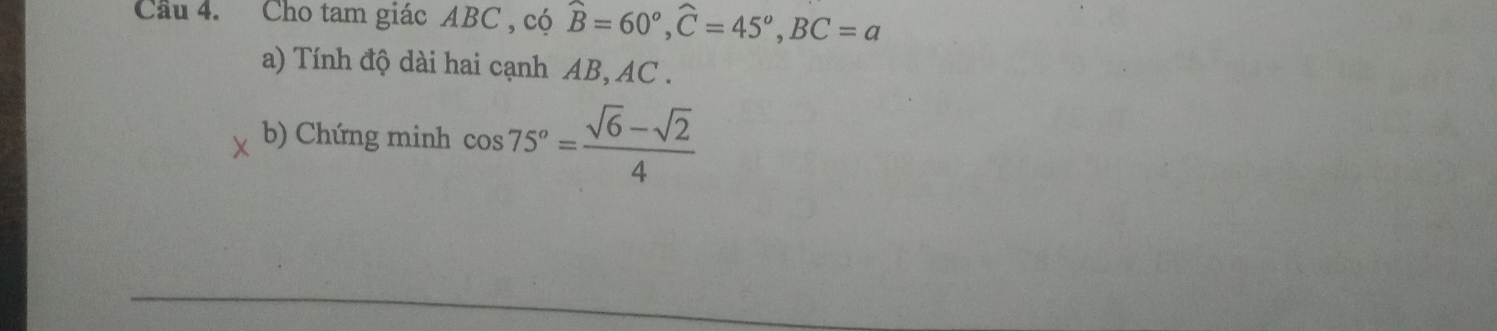 Cầu 4. Cho tam giác ABC , có widehat B=60°, widehat C=45°, BC=a
a) Tính độ dài hai cạnh AB, AC. 
b) Chứng minh cos 75°= (sqrt(6)-sqrt(2))/4 