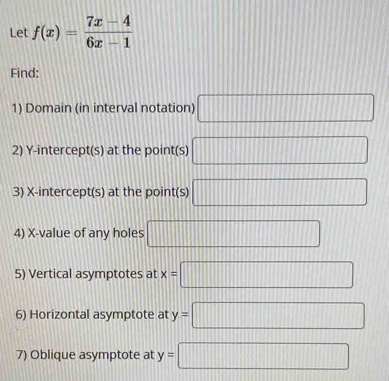 Let f(x)= (7x-4)/6x-1 
Find: 
1) Domain (in interval notation) □ 
2) Y-intercept(s) at the point(s) □
3) X-intercept(s) at the point(s) □
4) X -value of any holes □
5) Vertical asymptotes at x=□
6) Horizontal asymptote at y=□
7) Oblique asymptote at y=□