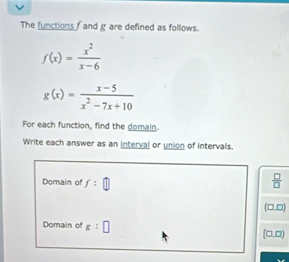 The functions / and g are defined as follows.
f(x)= x^2/x-6 
g(x)= (x-5)/x^2-7x+10 
For each function, find the domain. 
Write each answer as an interval or union of intervals. 
Domain of f:□ ||
 □ /□  
(□ ,□ )
Domain of g:□ [□ ,□ )