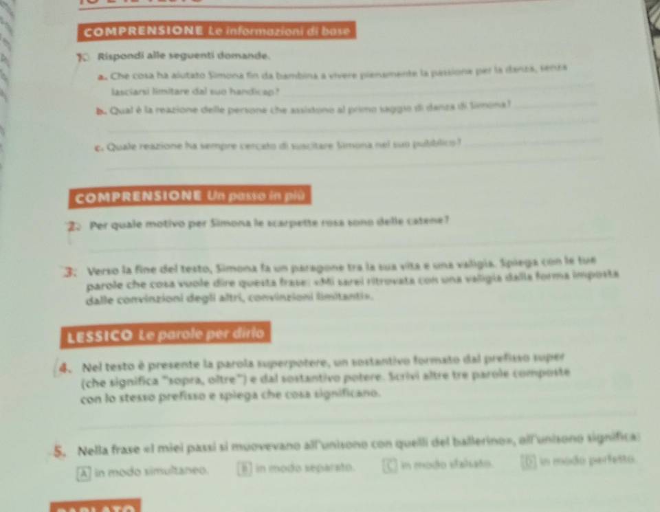 COMPRENSIONE Le informazioni di base
1 Rispondi alle seguenti domande.
a. Che cosa ha alutato Simona fin da bambina a vivere pienamente la passiona per la danza, senza
lasciarsi limitare dal suo handicap?
_
_
b. Qual é la reazione delle persone che assistono al primo saggio di danza di limonal_
_
_
c. Quale reazione ha sempre cercato di suscitare Simona nel suo pubblico ?
COMPRENSIONE Un passo in piú
_
22 Per quale motivo per Simona le scarpette rosa sono delle catene?
3: Verso la fine del testo, Simona fa un paragone tra la sua vita e una valigía. Spiega con le tue
parole che cosa vuole dire questa frase: «Mi sarel ritrovata con una valigía dalla forma imposta
dalle convinzioni degli altri, convinzioni limitantis,
_
LESSICO Le parole per dirlo
4. Nel testo é presente la parola superpotere, un sostantivo formato dal prefisso super
(che significa ''sopra, oître'') e dal sostantivo potere. Scrivi altre tre parole composte
con lo stesso prefisso e spiega che cosa significano.
_
_
5. Nella frase « 1 miei passi si muovevano all'unisono con quelli del ballerino», all'unisono significa
A] in modo simultaneo. I] in modo separato. C in modo stalsato. E in modo perfesto.