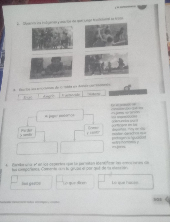 somaró 
2. Observa las imógenes y escribe de qué juego tradicional se trato. 
3. Escribe las emociones de la tobla en donde corresponde. 
Enojo Alegría Frustración Tristeza 
En el pasado se 
considerabo que las 
mujeres no terian 
las capacidades 
adecuadas para 
participar en los 
deportes. Hay en día 
existen derechos que 
protegen la Igualdad 
entre hombres y 
mujeres. 
4. Escribe una √ en los aspectos que te permíten identificar las emociones de 
tus compañeros. Comenta con tu grupo el por qué de tu elección. 
Sus gestos Lo que dicen Lo que hacen 
305 
menidas Feaamiento Kádico, estrublgicn y creatho