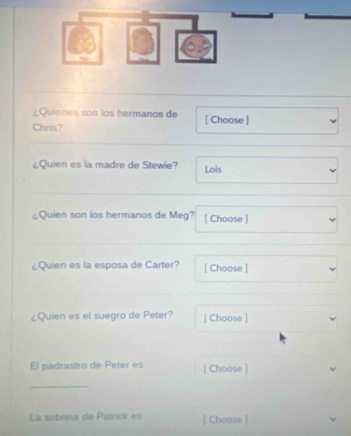 ¿Quienes son los hermanos de 
Chris? [ Choose ] 
¿Quien es la madre de Stewie? Lois 
¿Quien son los hermanos de Meg? [ Choose ] 
¿Quien es la esposa de Carter? [ Choose ] 
¿Quien es el suegro de Peter? [ Choose ] 
El padrastro de Peter es [ Choose ] 
_ 
La sobrina de Patrick es [ Choose ]