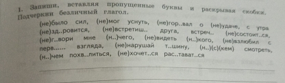 1 Занншн, вставллл пропушенные буквы и раскрывая скобкя. 
Падчеркни беалнчный глагол, 
(не)было сил, (Hе)мог уснуть, (не)гор..вал о (не)удаче, с утра 
(Hе)зд..ровится, (Hе)встретиш. друга, встреч.. (не)состоит..ся 
(He)г..вори мне (н..)чего, (не)видеть (н..)кого. (не)взлобил 。 
neрs...... взгляда, (не)нарушай τ..шину, (H..)(с)(кем) смотреть, 
(н..)чем лохв..литься, (не)хочет..ся рас..тават..ся 
_ 
_