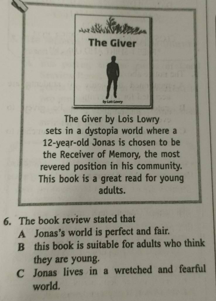 The Giver by Lois Lowry
sets in a dystopia world where a
12-year-old Jonas is chosen to be
the Receiver of Memory, the most
revered position in his community.
This book is a great read for young
adults.
6. The book review stated that
A Jonas’s world is perfect and fair.
B this book is suitable for adults who think
they are young.
C Jonas lives in a wretched and fearful
world.