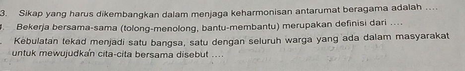 Sikap yang harus dikembangkan dalam menjaga keharmonisan antarumat beragama adalah … 
4. Bekerja bersama-sama (tolong-menolong, bantu-membantu) merupakan definisi dari …. 
Kebulatan tekad menjadi satu bangsa, satu dengan seluruh warga yang ada dalam masyarakat 
untuk mewujudkan cita-cita bersama disebut ....