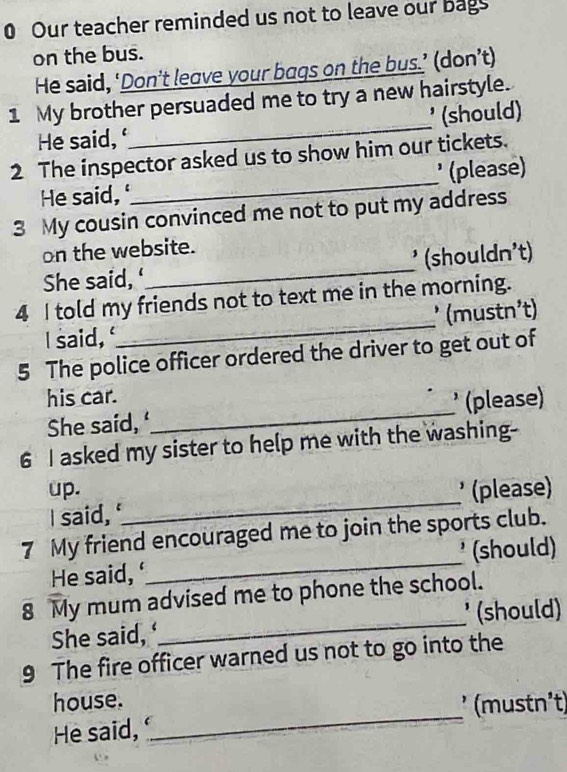 Our teacher reminded us not to leave our bags 
on the bus. 
He said, ‘Don’t leave your bags on the bus.’ (don’t) 
_ 
1 My brother persuaded me to try a new hairstyle. 
* (should) 
He said, 
2 The inspector asked us to show him our tickets. 
He said, '_ ' (please) 
3 My cousin convinced me not to put my address 
on the website. 
She said, _¹ (shouldn²t) 
_ 
4 I told my friends not to text me in the morning. 
* (mustn²t) 
I said, 
5 The police officer ordered the driver to get out of 
his car. 
She said, ‘_ * (please) 
6 I asked my sister to help me with the washing- 
_ 
up. * (please) 
I said, 
7 My friend encouraged me to join the sports club. 
He said, _¹ (should) 
8 My mum advised me to phone the school. 
She said, _¹ (should) 
9 The fire officer warned us not to go into the 
_ 
house. 
(mustn²t) 
He said,