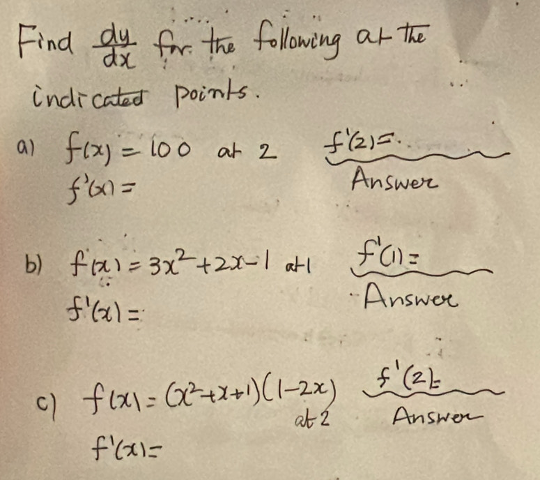 Find  dy/dx  for the following ar the 
indicated points. 
ai f(x)=100 ar 2 f'(2)=
f'(x)=
Answer 
b) f(x)=3x^2+2x-1a+1 f'(1)=
f'(x)=
Answer 
c) f(x)=(x^2+x+1)(1-2x) f'(2)=
at 2 Answer
f'(x)=