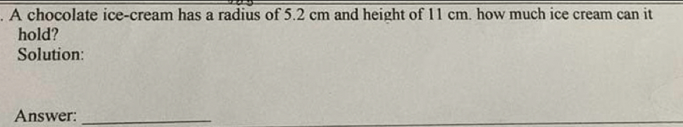 A chocolate ice-cream has a radius of 5.2 cm and height of 11 cm. how much ice cream can it 
hold? 
Solution: 
Answer:_