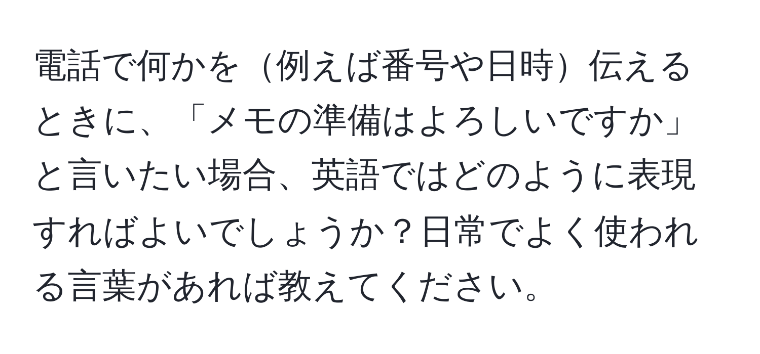 電話で何かを例えば番号や日時伝えるときに、「メモの準備はよろしいですか」と言いたい場合、英語ではどのように表現すればよいでしょうか？日常でよく使われる言葉があれば教えてください。