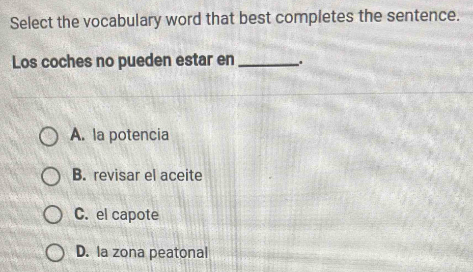 Select the vocabulary word that best completes the sentence.
Los coches no pueden estar en_
A. la potencia
B. revisar el aceite
C. el capote
D. la zona peatonal