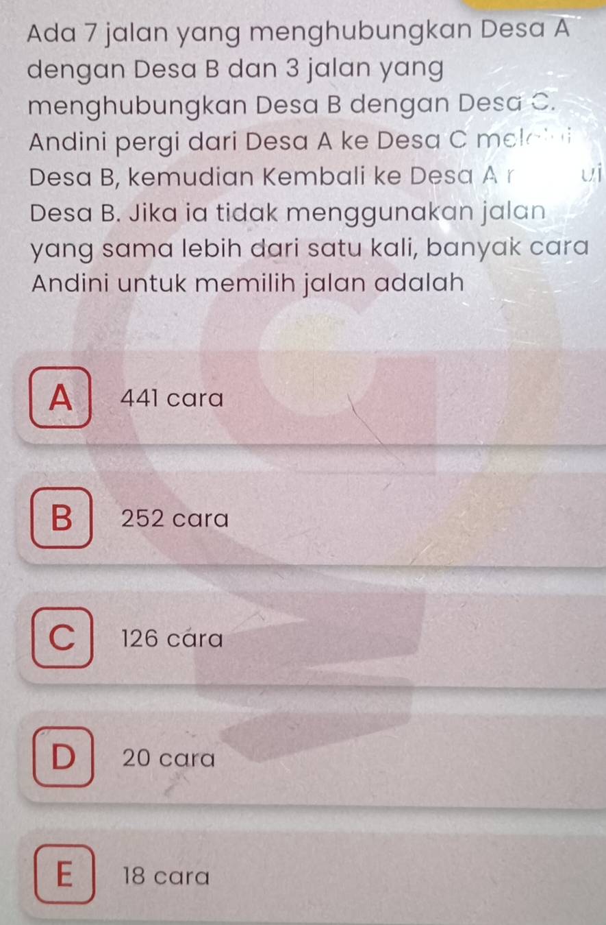 Ada 7 jalan yang menghubungkan Desa A
dengan Desa B dan 3 jalan yang
menghubungkan Desa B dengan Desa C.
Andini pergi dari Desa A ke Desa C mel a l i
Desa B, kemudian Kembali ke Desa A r ui
Desa B. Jika ia tidak menggunakan jalan
yang sama lebih dari satu kali, banyak cara
Andini untuk memilih jalan adalah
A 441 cara
B 252 cara
C 126 cara
D 20 cara
E 18 cara