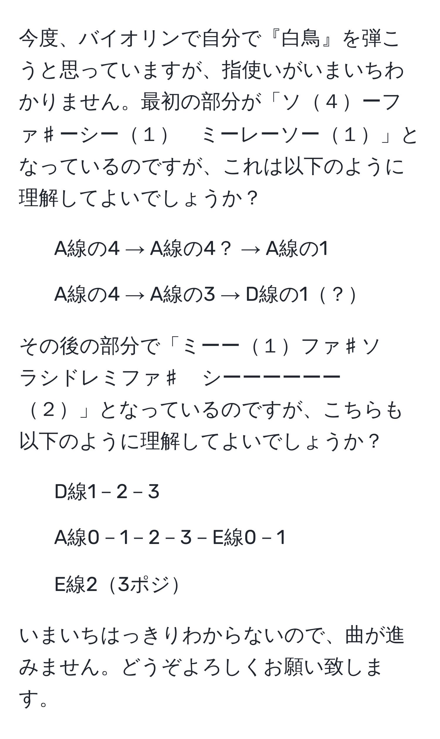 今度、バイオリンで自分で『白鳥』を弾こうと思っていますが、指使いがいまいちわかりません。最初の部分が「ソ４ーファ♯ーシー１　ミーレーソー１」となっているのですが、これは以下のように理解してよいでしょうか？

- A線の4 → A線の4？ → A線の1
- A線の4 → A線の3 → D線の1？

その後の部分で「ミーー１ファ♯ソ　ラシドレミファ♯　シーーーーーー２」となっているのですが、こちらも以下のように理解してよいでしょうか？

- D線1－2－3
- A線0－1－2－3－E線0－1
- E線23ポジ

いまいちはっきりわからないので、曲が進みません。どうぞよろしくお願い致します。