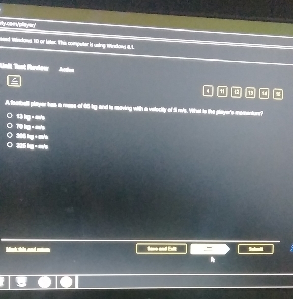 need Windows 10 or later. This computer is using Windows 8.1.
Unit Toot Roviow cave
4 11 12 13 14 15
A football player has a mass of 65 kg and is moving with a velocity of 5 m/s. What is the player's momentum?
13 kg • m/s
70 kg + m/s
306 kg • m/s
325 kg + m/s
6