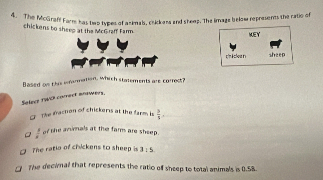 4, The McGraff Farm has two types of animals, chickens and sheep. The image below represents the ratio of
chickens to sheep at the McGraff Farm.
KEY
chicken sheep
Based on this information, which statements are correct?
Select TWO correct answers.
The fraction of chickens at the farm is  3/5 .
 s/a  of the animals at the farm are sheep.
The ratio of chickens to sheep is 3:5.
The decimal that represents the ratio of sheep to total animals is 0.58.