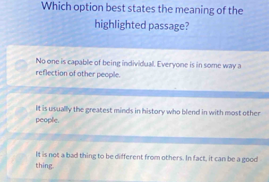 Which option best states the meaning of the
highlighted passage?
No one is capable of being individual. Everyone is in some way a
reflection of other people.
It is usually the greatest minds in history who blend in with most other
people.
It is not a bad thing to be different from others. In fact, it can be a good
thing.