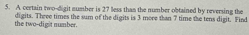 A certain two-digit number is 27 less than the number obtained by reversing the 
digits. Three times the sum of the digits is 3 more than 7 time the tens digit. Find 
the two-digit number.