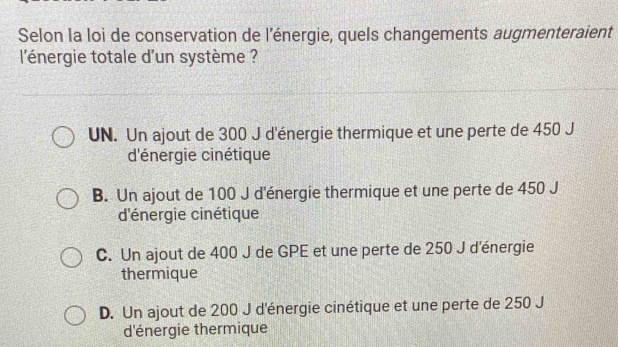 Selon la loi de conservation de l'énergie, quels changements augmenteraient
l'énergie totale d'un système ?
UN. Un ajout de 300 J d'énergie thermique et une perte de 450 J
d'énergie cinétique
B. Un ajout de 100 J d'énergie thermique et une perte de 450 J
d'énergie cinétique
C. Un ajout de 400 J de GPE et une perte de 250 J d'énergie
thermique
D. Un ajout de 200 J d'énergie cinétique et une perte de 250 J
d'énergie thermique