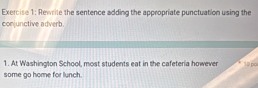 Rewrite the sentence adding the appropriate punctuation using the 
conjunctive adverb. 
1. At Washington School, most students eat in the cafeteria however 10 po 
some go home for lunch.