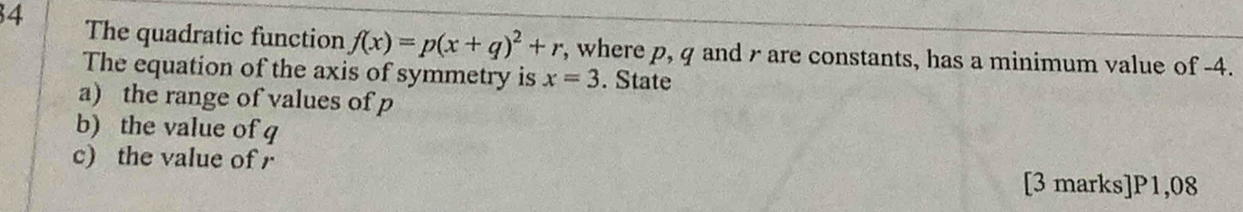 The quadratic function f(x)=p(x+q)^2+r , where p, q and r are constants, has a minimum value of -4. 
The equation of the axis of symmetry is x=3. State 
a) the range of values of p
b) the value of q
c) the value of r
[3 marks]P1,08