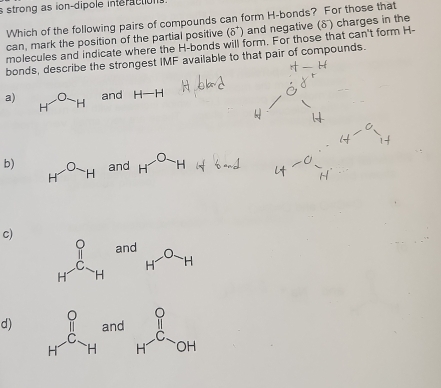 strong as ion-dipole interactions.
Which of the following pairs of compounds can form H -bonds? For those that
can, mark the position of the partial positive (delta°) and negative (δ) charges in the
molecules and indicate where the H -bonds will form. For those that can't form H -
bonds, describe the strongest IMF available to that pair of compounds.
a) H^OH and H-H
b) H^OH and H^(widehat O)H
c)
_H^((O_H^and)H^O)H
d) beginarrayr P H^-_Hand H H^(-C)>OH