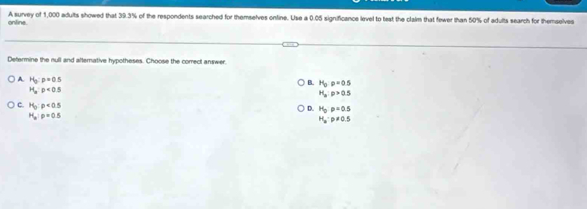 A survey of 1,000 adults showed that 39.3% of the respondents searched for themselves online. Use a 0.05 significance level to test the clalm that fewer than 50% of adults search for themselves
online.
Determine the null and alternative hypotheses. Choose the correct answer.
A. H_0:p=0.5
B. H_0:p=0.5
H_a:p<0.5
H_a:p>0.5
D. H_0:p=0.5
C. H_0:p<0.5 H_a· p!= 0.5
H_a:p=0.5