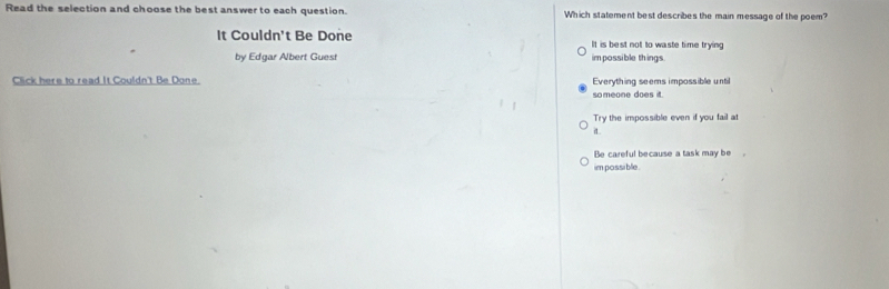 Read the selection and choose the best answer to each question. Which statement best describes the main message of the poem?
It Couldn't Be Done It is best not to waste time trying
by Edgar Albert Guest impossible things.
Click here to read It Couldn't Be Done. Everything seems impossible until
someone does it.
Try the impossible even if you fail at
iL
Be careful because a task may be .
im possible.