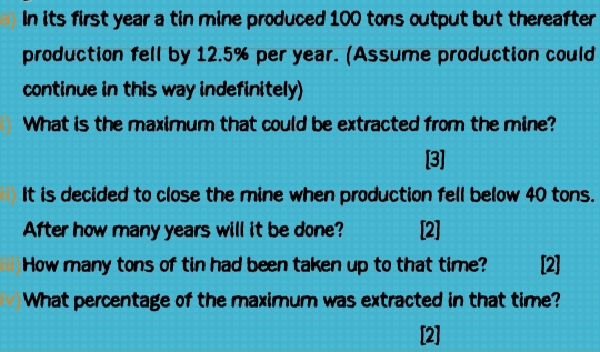 In its first year a tin mine produced 100 tons output but thereafter 
production fell by 12.5% per year. (Assume production could 
continue in this way indefinitely) 
What is the maximum that could be extracted from the mine? 
[3] 
It is decided to close the mine when production fell below 40 tons. 
After how many years will it be done? [2] 
How many tons of tin had been taken up to that time? [2] 
What percentage of the maximum was extracted in that time? 
[2]