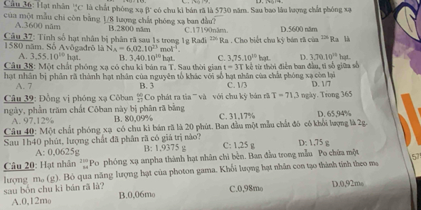 Nộ79. D. N574.
Câu 36: Hạt nhân _^14C là chất phóng xạ β" có chu kì bán rã là 5730 năm. Sau bao lâu lượng chất phóng xạ
của một mẫu chi còn bằng 1/8 lượng chất phóng xạ ban đầu?
A.3600 năm B.2800 năm C.17190năm. D.5600 năm
Câu 37: Tỉnh số hạt nhân bị phân rã sau 1s trong 1g Radi 226 * Ra . Cho biết chu kỳ bán rã của 226 Ra là
1580 năm. Số Avôgađrô là N_A=6,02.10^(23)mol^(-1).
A. 3,55.10^(10)1 11 B. 3,40.10^(10)hat. C. 3,75.10^(10)hat. D. 3.70.10^(10)1 nat .
Câu 38: Một chất phóng xạ có chu kỉ bán ra T. Sau thời gian t=3T kể từ thời điễn ban đầu, tỉ số giữa số
hạt nhân bị phân rã thành hạt nhân của nguyên tố khác với số hạt nhân của chất phóng xạ còn lại
A. 7 B. 3 C. 1/3 D. 1/7
* Câu 39: Đồng vị phóng xạ Côban beginarrayr 60 27endarray Co phát ra tia ''' và với chu kỳ bán rã T=71,3 ngày. Trong 365
ngày, phần trăm chất Côban này bị phân rã bằng
A. 97,12% B. 80,09% C. 31,17% D. 65,94%
Câu 40: Một chất phóng xạ có chu kì bán rã là 20 phút. Ban đầu một mẫu chất đó có khối lượng là 2g.
Sau 1h40 phút, lượng chất đã phân rã có giá trị nào? C: 1,25 g D: 1,75 g
A: 0,0625g B: 1,9375 g
Câu 20: Hạt nhân beginarrayr 210 54endarray Po phóng xạ anpha thành hạt nhân chi bền. Ban đầu trong mẫu Po chứa một 57
lượng m。 (g). Bỏ qua năng lượng hạt của photon gama. Khối lượng hạt nhân con tạo thành tính theo mạ
sau bốn chu kì bán rã là? D.0,92mo
A.0,12mo B.0,06mo C.0,98mo