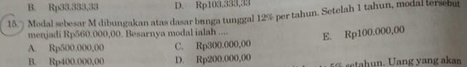 B. Rp33.333,33 D. Rp103,333,33
15. Modal sebesar M dibungakan atas dasar bunga tunggal 12% per tahun. Setelah 1 tahun, modal tersebu
menjadi Rp560.000,00. Besarnya modal ialah ....
E. Rp100.000,00
A. Rp500.000,00 C. Rp300.000,00
B. Rp400.000,00 D. Rp200.000,00
tah ang ang a kan