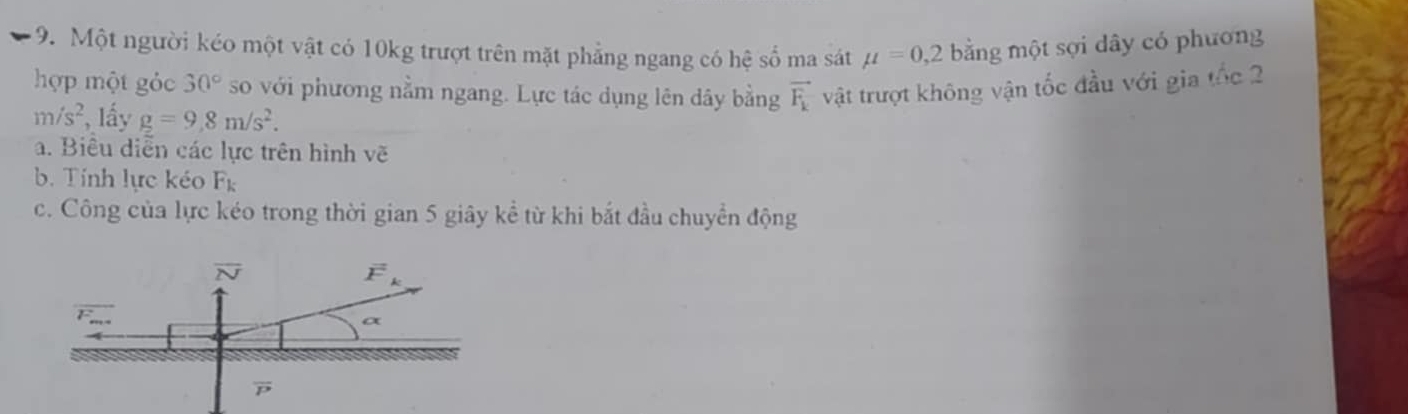 Một người kéo một vật có 10kg trượt trên mặt phẳng ngang có hệ số ma sát mu =0,2 bằng một sợi dây có phương
hợp một gỏc 30° so với phương nằm ngang. Lực tác dụng lên dây bằng vector F_k vật trượt không vận tốc đầu với gia tốc 2
m/s^2 , lấy g=9,8m/s^2.
a. Biêu diễn các lực trên hình vẽ
b. Tính lực kéo F_k
c. Công của lực kéo trong thời gian 5 giây kể từ khi bắt đầu chuyển động